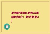毛姜配黄精(毛姜与黄精的组合：神奇搭档！)