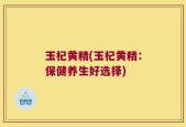 玉杞黄精(玉杞黄精：保健养生好选择)