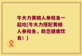 牛大力黄精人参和鱼一起吃(牛大力搭配黄精人参和鱼，助您健康饮食！)