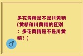 多花黄精是不是川黄精(黄精和川黄精的区别：多花黄精是不是川黄精？)