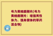 母力黄精鹿鞭片(母力黄精鹿鞭片：增强男性体力、强身健体的草药混合物)