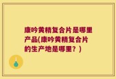 康吟黄精复合片是哪里产品(康吟黄精复合片的生产地是哪里？)