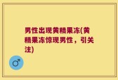 男性出现黄精果冻(黄精果冻惊现男性，引关注)