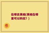 在哪卖黄精(黄精在哪里可以购买？)