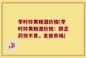 李时珍黄精酒价格(李时珍黄精酒价格：醇正药效不贵，走俏市场)