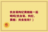 杭白菊枸杞黄精能一起喝吗(杭白菊、枸杞、黄精：共食有效？)