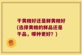 干黄精好还是鲜黄精好(选择黄精的鲜品还是干品，哪种更好？)