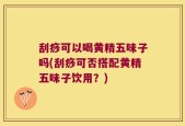 刮痧可以喝黄精五味子吗(刮痧可否搭配黄精五味子饮用？)