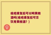 痤疮康复后可以喝黄精酒吗(痤疮康复后可否饮用黄精酒？)