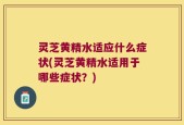 灵芝黄精水适应什么症状(灵芝黄精水适用于哪些症状？)