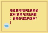 培植黄精和野生黄精的区别(黄精与野生黄精：有哪些明显的区别？)