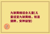 九制黄精适合儿童(儿童适宜九制黄精，祛湿健脾，安神益智)