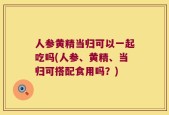 人参黄精当归可以一起吃吗(人参、黄精、当归可搭配食用吗？)