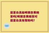 尿蛋白高能喝银杏黄精茶吗(喝银杏黄精茶对尿蛋白高有帮助吗？