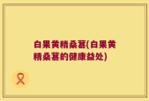 白果黄精桑葚(白果黄精桑葚的健康益处)