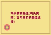 鸡头黄精最佳(鸡头黄精：百年草药的最佳选择)