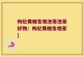 枸杞黄精生地泡茶泡茶好物：枸杞黄精生地茶)