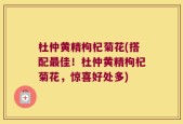 杜仲黄精枸杞菊花(搭配最佳！杜仲黄精枸杞菊花，惊喜好处多)
