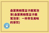 桑葚黄精覆盆子鹿茸泡茶(桑葚黄精覆盆子鹿茸泡茶：一杯养生美味的茶饮)