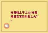 吃黄精上不上火(吃黄精是否容易引起上火？)