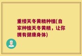 重楼天冬黄精种植(自家种植天冬黄精，让你拥有健康身体)