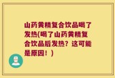 山药黄精复合饮品喝了发热(喝了山药黄精复合饮品后发热？这可能是原因！)