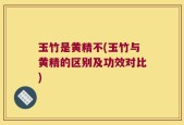 玉竹是黄精不(玉竹与黄精的区别及功效对比)