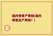 国内哪里产黄精(国内哪里出产黄精？)