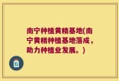 南宁种植黄精基地(南宁黄精种植基地落成，助力种植业发展。)
