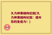 久力神黄精枸杞胶(久力神黄精枸杞胶：提升你的免疫力！)