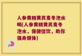 人参黄精黄芪麦冬泡水喝(人参黄精黄芪麦冬泡水，保健佳饮，助你强身健体)