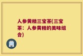 人参黄精三宝茶(三宝茶：人参黄精的美味组合)