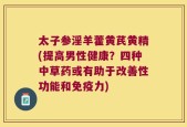太子参淫羊藿黄芪黄精(提高男性健康？四种中草药或有助于改善性功能和免疫力)