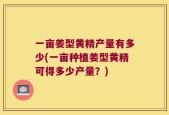 一亩姜型黄精产量有多少(一亩种植姜型黄精可得多少产量？)