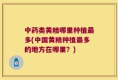 中药类黄精哪里种植最多(中国黄精种植最多的地方在哪里？)