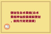 便秘生白术黄精(白术黄精神仙胶囊缓解便秘，新陈代谢更健康)