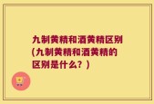 九制黄精和酒黄精区别(九制黄精和酒黄精的区别是什么？)