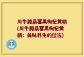 川牛膝桑葚黑枸杞黄精(川牛膝桑葚黑枸杞黄精：美味养生的佳选)