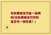 石斛黄精玉竹能一起喝吗(石斛黄精玉竹饮料是否可一同饮用？)
