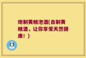 炮制黄精泡酒(自制黄精酒，让你享受天然健康！)
