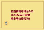 云南黄精市场价2022(2022年云南黄精市场价格走势)
