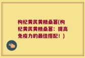 枸杞黄芪黄精桑葚(枸杞黄芪黄精桑葚：提高免疫力的最佳搭配！)