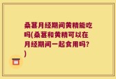 桑葚月经期间黄精能吃吗(桑葚和黄精可以在月经期间一起食用吗？)