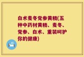 白术麦冬党参黄精(五种中药材黄精、麦冬、党参、白术、重装呵护你的健康)