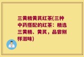 三黄精黄芪红茶(三种中药搭配的红茶：精选三黄精、黄芪，品尝别样滋味)