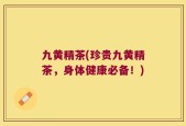 九黄精茶(珍贵九黄精茶，身体健康必备！)