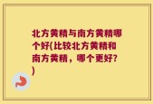北方黄精与南方黄精哪个好(比较北方黄精和南方黄精，哪个更好？)
