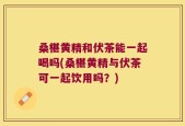 桑椹黄精和伏茶能一起喝吗(桑椹黄精与伏茶可一起饮用吗？)