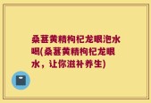 桑葚黄精枸杞龙眼泡水喝(桑葚黄精枸杞龙眼水，让你滋补养生)