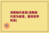 滇黄精代用茶(滇黄精代用为新宠，重现茶界风采)